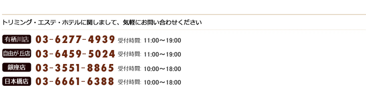 トリミング・エステ・ホテルに関しまして、気軽にお問い合わせください　有栖川店03-6277-4939　受付時間：10:00〜19:00　銀座店03-3551-8865 受付時間：10:00〜19:00　日本橋店03-6661-6388 受付時間：10:00〜19:00
